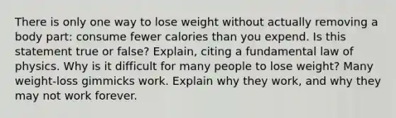 There is only one way to lose weight without actually removing a body part: consume fewer calories than you expend. Is this statement true or false? Explain, citing a fundamental law of physics. Why is it difficult for many people to lose weight? Many weight-loss gimmicks work. Explain why they work, and why they may not work forever.