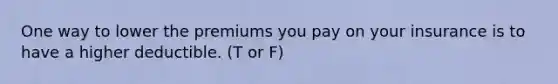 One way to lower the premiums you pay on your insurance is to have a higher deductible. (T or F)