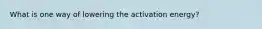 What is one way of lowering the activation energy?