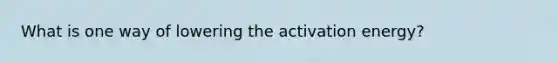 What is one way of lowering the activation energy?