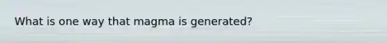 What is one way that magma is generated?