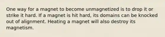 One way for a magnet to become unmagnetized is to drop it or strike it hard. If a magnet is hit hard, its domains can be knocked out of alignment. Heating a magnet will also destroy its magnetism.