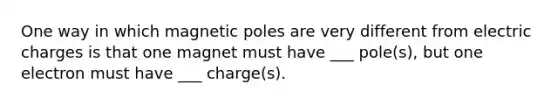 One way in which magnetic poles are very different from electric charges is that one magnet must have ___ pole(s), but one electron must have ___ charge(s).