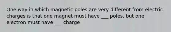 One way in which magnetic poles are very different from electric charges is that one magnet must have ___ poles, but one electron must have ___ charge