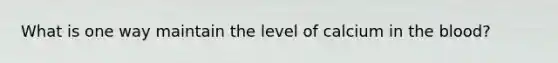 What is one way maintain the level of calcium in the blood?