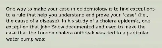 One way to make your case in epidemiology is to find exceptions to a rule that help you understand and prove your "case" (i.e., the cause of a disease). In his study of a cholera epidemic, one exception that John Snow documented and used to make the case that the London cholera outbreak was tied to a particular water pump was: