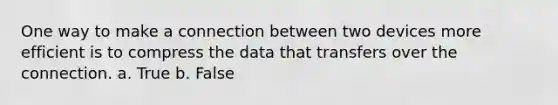 One way to make a connection between two devices more efficient is to compress the data that transfers over the connection. a. True b. False