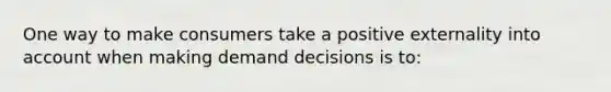 One way to make consumers take a positive externality into account when making demand decisions is to: