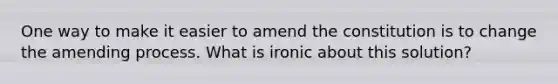 One way to make it easier to amend the constitution is to change the amending process. What is ironic about this solution?