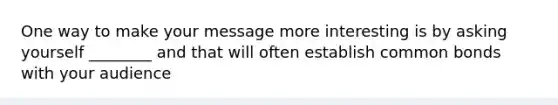 One way to make your message more interesting is by asking yourself ________ and that will often establish common bonds with your audience