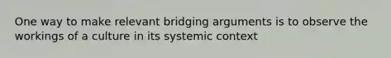 One way to make relevant bridging arguments is to observe the workings of a culture in its systemic context