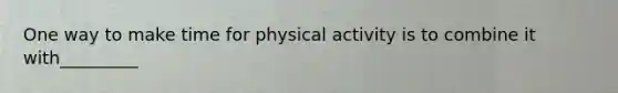 One way to make time for physical activity is to combine it with_________