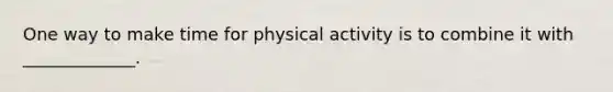 One way to make time for physical activity is to combine it with _____________.