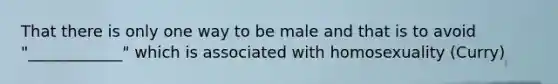 That there is only one way to be male and that is to avoid "____________" which is associated with homosexuality (Curry)