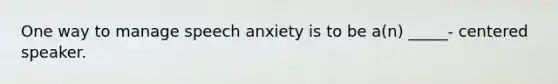 One way to manage speech anxiety is to be a(n) _____- centered speaker.