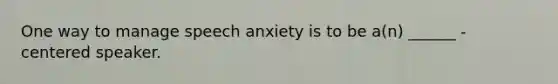 One way to manage speech anxiety is to be a(n) ______ - centered speaker.