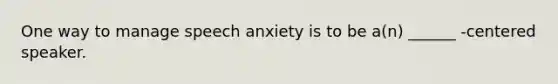 One way to manage speech anxiety is to be a(n) ______ -centered speaker.