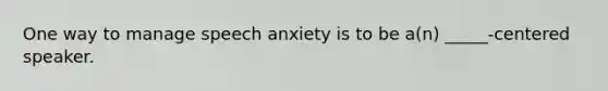 One way to manage speech anxiety is to be a(n) _____-centered speaker.