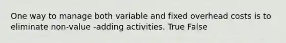 One way to manage both variable and fixed overhead costs is to eliminate non-value -adding activities. True False