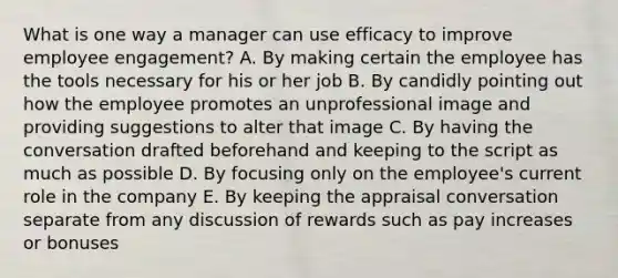 What is one way a manager can use efficacy to improve employee​ engagement? A. By making certain the employee has the tools necessary for his or her job B. By candidly pointing out how the employee promotes an unprofessional image and providing suggestions to alter that image C. By having the conversation drafted beforehand and keeping to the script as much as possible D. By focusing only on the​ employee's current role in the company E. By keeping the appraisal conversation separate from any discussion of rewards such as pay increases or bonuses