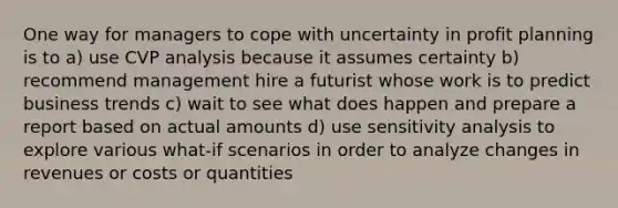 One way for managers to cope with uncertainty in profit planning is to a) use CVP analysis because it assumes certainty b) recommend management hire a futurist whose work is to predict business trends c) wait to see what does happen and prepare a report based on actual amounts d) use sensitivity analysis to explore various what-if scenarios in order to analyze changes in revenues or costs or quantities