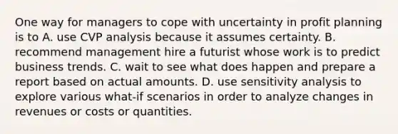 One way for managers to cope with uncertainty in profit planning is to A. use CVP analysis because it assumes certainty. B. recommend management hire a futurist whose work is to predict business trends. C. wait to see what does happen and prepare a report based on actual amounts. D. use sensitivity analysis to explore various what-if scenarios in order to analyze changes in revenues or costs or quantities.