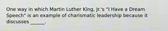 One way in which Martin Luther King, Jr.'s "I Have a Dream Speech" is an example of charismatic leadership because it discusses ______.