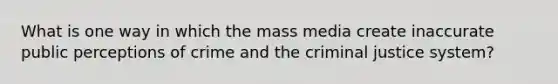 What is one way in which the mass media create inaccurate public perceptions of crime and the criminal justice system?