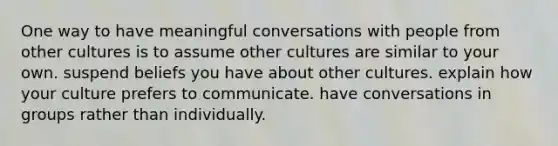 One way to have meaningful conversations with people from other cultures is to assume other cultures are similar to your own. suspend beliefs you have about other cultures. explain how your culture prefers to communicate. have conversations in groups rather than individually.