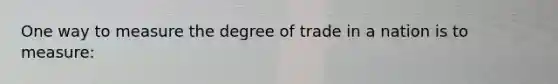 One way to measure the degree of trade in a nation is to measure: