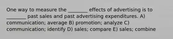 One way to measure the ________ effects of advertising is to ________ past sales and past advertising expenditures. A) communication; average B) promotion; analyze C) communication; identify D) sales; compare E) sales; combine