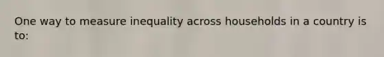 One way to measure inequality across households in a country is to: