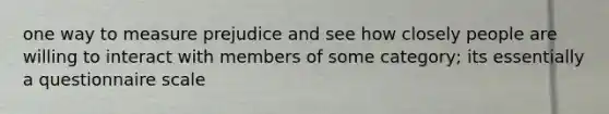 one way to measure prejudice and see how closely people are willing to interact with members of some category; its essentially a questionnaire scale