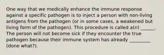 One way that we medically enhance the immune response against a specific pathogen is to inject a person with non-living antigens from the pathogen (or in some cases, a weakened but living form of the pathogen). This procedure is called a(n) ______. The person will not become sick if they encounter the true pathogen because their immune system has already _________ (done what?).