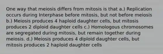 One way that meiosis differs from mitosis is that a.) Replication occurs during Interphase before mitosis, but not before meiosis b.) Meiosis produces 4 haploid daughter cells, but mitosis produces 2 diploid daughter cells c.) Homologous chromosomes are segregated during mitosis, but remain together during meiosis. d.) Meiosis produces 4 diploid daughter cells, but mitosis produces 2 haploid daughter cells