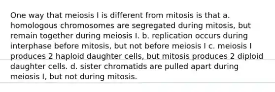 One way that meiosis I is different from mitosis is that a. homologous chromosomes are segregated during mitosis, but remain together during meiosis I. b. replication occurs during interphase before mitosis, but not before meiosis I c. meiosis I produces 2 haploid daughter cells, but mitosis produces 2 diploid daughter cells. d. sister chromatids are pulled apart during meiosis I, but not during mitosis.