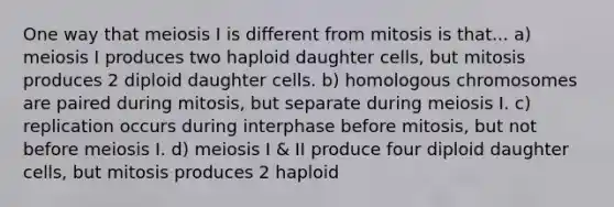 One way that meiosis I is different from mitosis is that... a) meiosis I produces two haploid daughter cells, but mitosis produces 2 diploid daughter cells. b) homologous chromosomes are paired during mitosis, but separate during meiosis I. c) replication occurs during interphase before mitosis, but not before meiosis I. d) meiosis I & II produce four diploid daughter cells, but mitosis produces 2 haploid