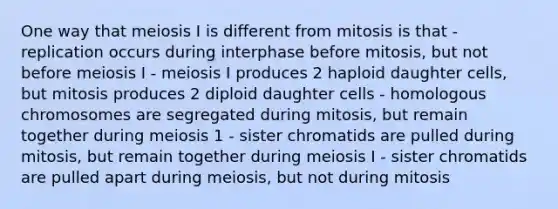 One way that meiosis I is different from mitosis is that - replication occurs during interphase before mitosis, but not before meiosis I - meiosis I produces 2 haploid daughter cells, but mitosis produces 2 diploid daughter cells - homologous chromosomes are segregated during mitosis, but remain together during meiosis 1 - sister chromatids are pulled during mitosis, but remain together during meiosis I - sister chromatids are pulled apart during meiosis, but not during mitosis