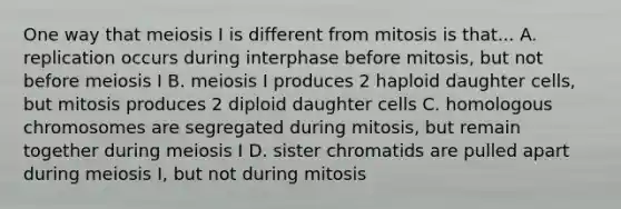 One way that meiosis I is different from mitosis is that... A. replication occurs during interphase before mitosis, but not before meiosis I B. meiosis I produces 2 haploid daughter cells, but mitosis produces 2 diploid daughter cells C. homologous chromosomes are segregated during mitosis, but remain together during meiosis I D. sister chromatids are pulled apart during meiosis I, but not during mitosis