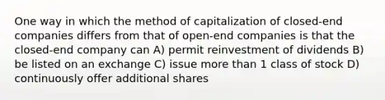 One way in which the method of capitalization of closed-end companies differs from that of open-end companies is that the closed-end company can A) permit reinvestment of dividends B) be listed on an exchange C) issue more than 1 class of stock D) continuously offer additional shares