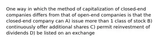 One way in which the method of capitalization of closed-end companies differs from that of open-end companies is that the closed-end company can A) issue more than 1 class of stock B) continuously offer additional shares C) permit reinvestment of dividends D) be listed on an exchange