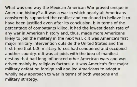 What was one way the Mexican-American War proved unique in American history? a.It was a war in which nearly all Americans consistently supported the conflict and continued to believe it to have been justified even after its conclusion. b.In terms of the percentage of combatants killed, it had the lowest death rate of any war in American history and, thus, made more Americans likely to join the military in the next war. c.It was America's first major military intervention outside the United States and the first time that U.S. military forces had conquered and occupied another country. d.It was at odds with the idea of manifest destiny that had long influenced other American wars and was driven mainly by religious factors. e.It was America's first major military defeat on foreign soil and led Americans to adopt a wholly new approach to war in terms of both weapons and military strategy.