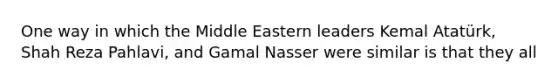 One way in which the Middle Eastern leaders Kemal Atatürk, Shah Reza Pahlavi, and Gamal Nasser were similar is that they all