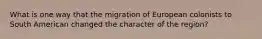 What is one way that the migration of European colonists to South American changed the character of the region?