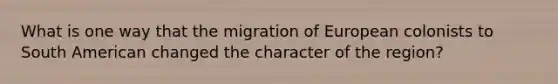 What is one way that the migration of European colonists to South American changed the character of the region?