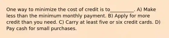 One way to minimize the cost of credit is to__________. A) Make less than the minimum monthly payment. B) Apply for more credit than you need. C) Carry at least five or six credit cards. D) Pay cash for small purchases.