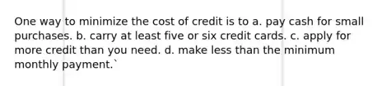 One way to minimize the cost of credit is to a. pay cash for small purchases. b. carry at least five or six credit cards. c. apply for more credit than you need. d. make less than the minimum monthly payment.`