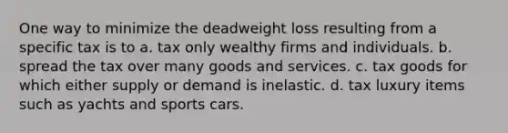 One way to minimize the deadweight loss resulting from a specific tax is to a. tax only wealthy firms and individuals. b. spread the tax over many goods and services. c. tax goods for which either supply or demand is inelastic. d. tax luxury items such as yachts and sports cars.