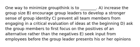 One way to minimize groupthink is to ________. A) increase the group size B) encourage group leaders to develop a stronger sense of group identity C) prevent all team members from engaging in a critical evaluation of ideas at the beginning D) ask the group members to first focus on the positives of an alternative rather than the negatives E) seek input from employees before the group leader presents his or her opinions