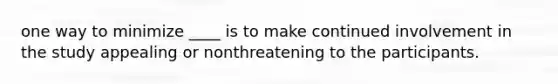 one way to minimize ____ is to make continued involvement in the study appealing or nonthreatening to the participants.